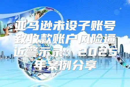 亚马逊未设子账号致收款账户风险逼近警示录：2025年案例分享