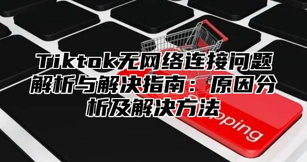 Tiktok无网络连接问题解析与解决指南：原因分析及解决方法