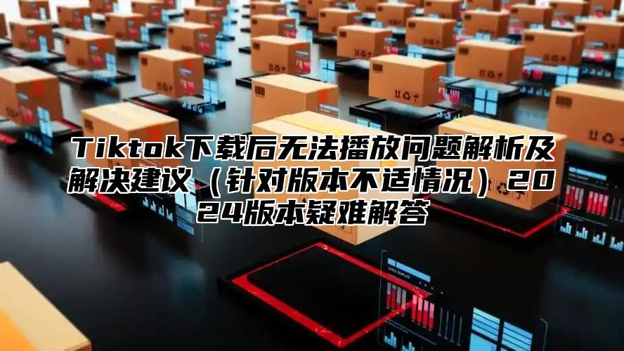 Tiktok下载后无法播放问题解析及解决建议针对版本不适情况2025版本疑难解答