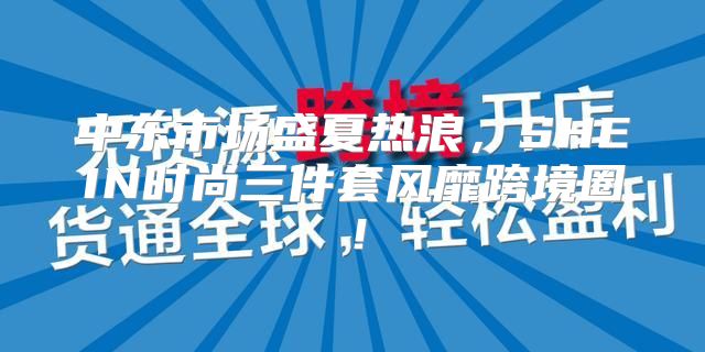 中东市场盛夏热浪，SHEIN时尚三件套风靡跨境圈！