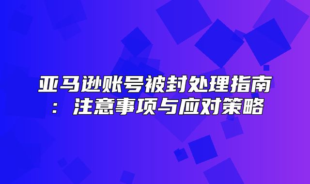 亚马逊账号被封处理指南：注意事项与应对策略