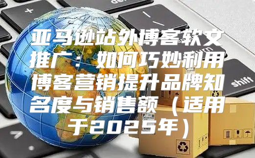 亚马逊站外博客软文推广：如何巧妙利用博客营销提升品牌知名度与销售额适用于2025年