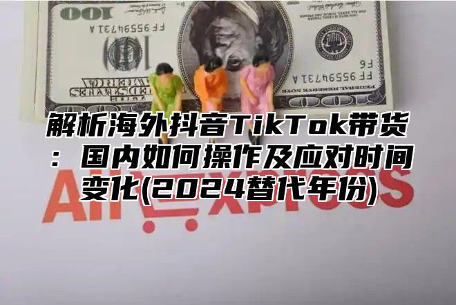 解析海外抖音TikTok带货：国内如何操作及应对时间变化(2025替代年份)