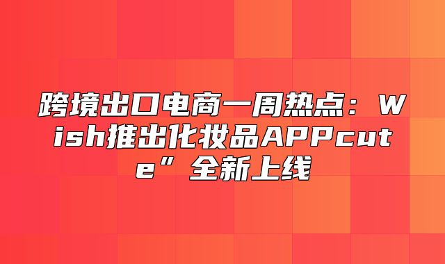 跨境出口电商一周热点：Wish推出化妆品APPcute”全新上线