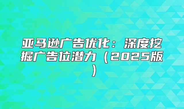 亚马逊广告优化：深度挖掘广告位潜力2025版
