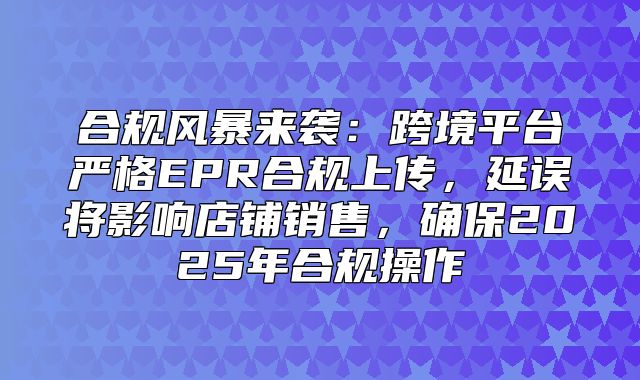 合规风暴来袭：跨境平台严格EPR合规上传，延误将影响店铺销售，确保2025年合规操作