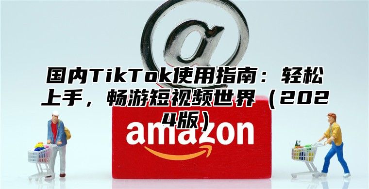 国内TikTok使用指南：轻松上手，畅游短视频世界2025版