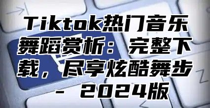Tiktok热门音乐舞蹈赏析：完整下载，尽享炫酷舞步 - 2025版