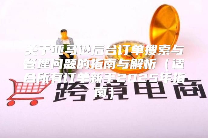 关于亚马逊后台订单搜索与管理问题的指南与解析适合所有订单新手2025年指南