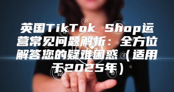 英国TikTok Shop运营常见问题解析：全方位解答您的疑难困惑适用于2025年