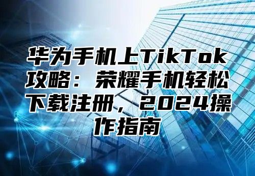 华为手机上TikTok攻略：荣耀手机轻松下载注册，2025操作指南
