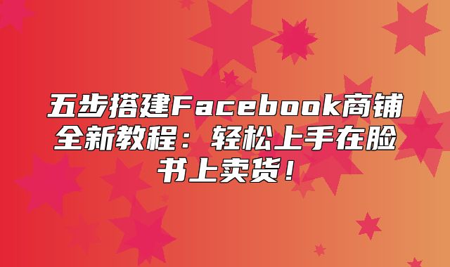 五步搭建Facebook商铺全新教程：轻松上手在脸书上卖货！