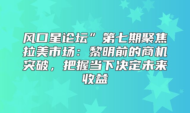 风口星论坛”第七期聚焦拉美市场：黎明前的商机突破，把握当下决定未来收益