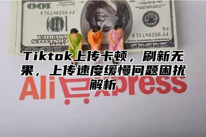 Tiktok上传卡顿，刷新无果，上传速度缓慢问题困扰解析