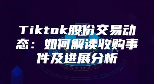 Tiktok股份交易动态：如何解读收购事件及进展分析