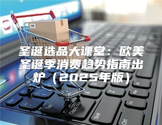 圣诞选品大课堂：欧美圣诞季消费趋势指南出炉2025年版