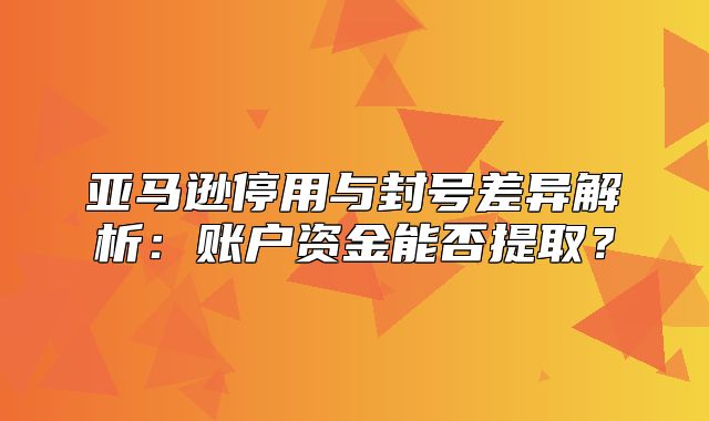 亚马逊停用与封号差异解析：账户资金能否提取？