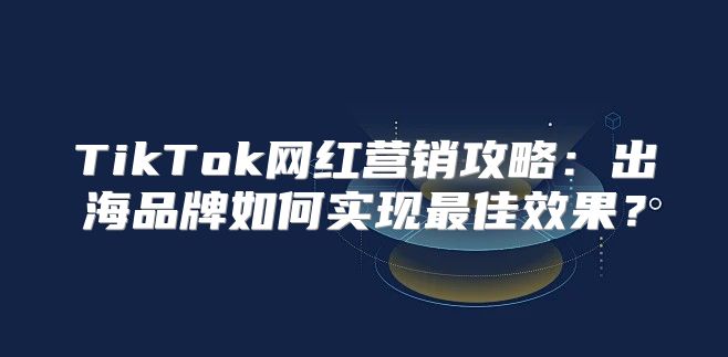 TikTok网红营销攻略：出海品牌如何实现最佳效果？