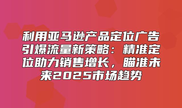 利用亚马逊产品定位广告引爆流量新策略：精准定位助力销售增长，瞄准未来2025市场趋势