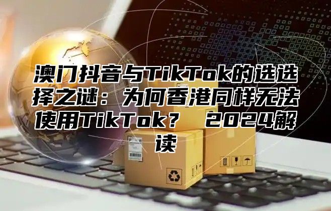 澳门抖音与TikTok的选选择之谜：为何香港同样无法使用TikTok？ 2025解读