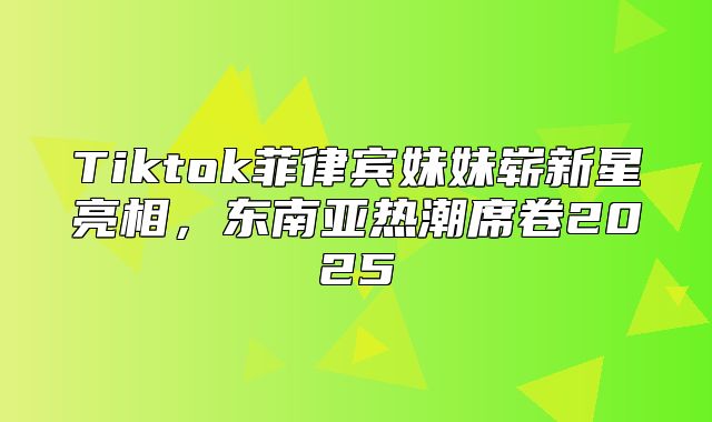 Tiktok菲律宾妹妹崭新星亮相，东南亚热潮席卷2025