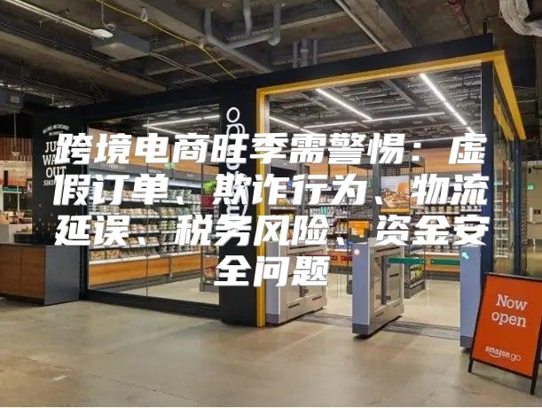 跨境电商旺季需警惕：虚假订单、欺诈行为、物流延误、税务风险、资金安全问题