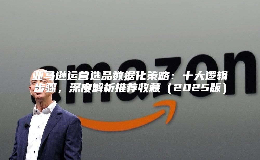 亚马逊运营选品数据化策略：十大逻辑步骤，深度解析推荐收藏2025版
