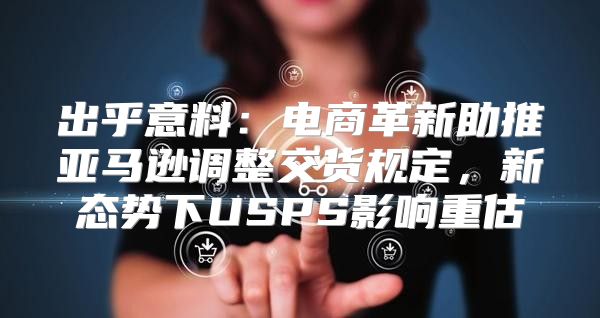 出乎意料：电商革新助推亚马逊调整交货规定，新态势下USPS影响重估