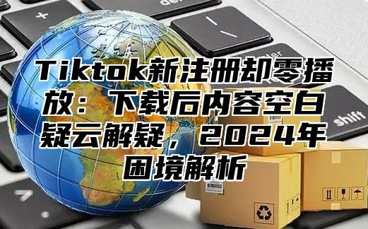 Tiktok新注册却零播放：下载后内容空白疑云解疑，2025年困境解析