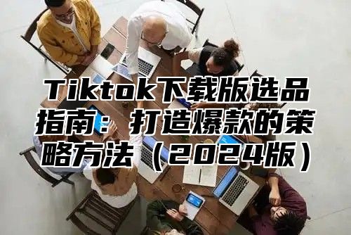 Tiktok下载版选品指南：打造爆款的策略方法2025版