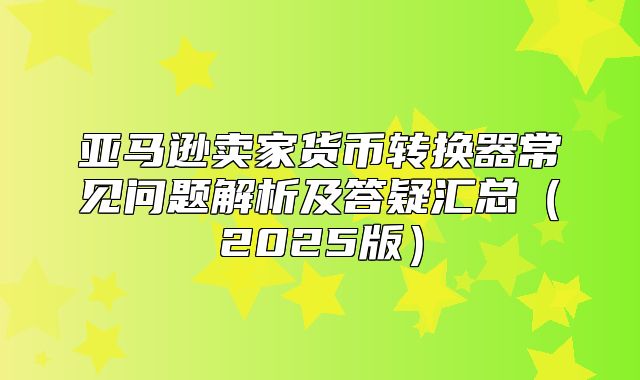 亚马逊卖家货币转换器常见问题解析及答疑汇总2025版