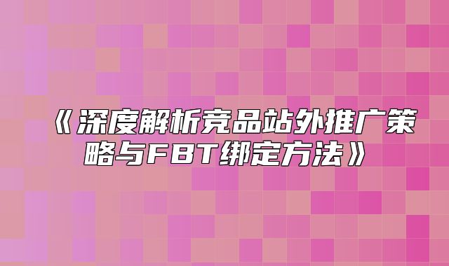 深度解析竞品站外推广策略与FBT绑定方法