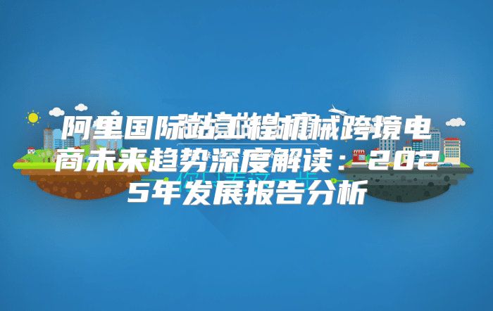 阿里国际站工程机械跨境电商未来趋势深度解读：2025年发展报告分析