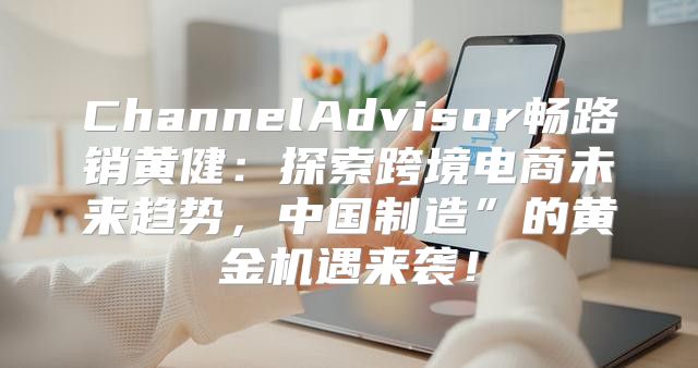ChannelAdvisor畅路销黄健：探索跨境电商未来趋势，中国制造”的黄金机遇来袭！