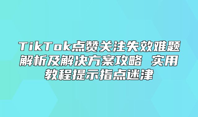 TikTok点赞关注失效难题解析及解决方案攻略 实用教程提示指点迷津