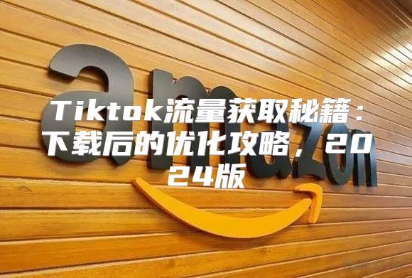 Tiktok流量获取秘籍：下载后的优化攻略，2025版