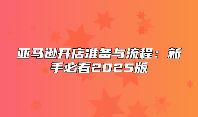 亚马逊开店准备与流程：新手必看2025版