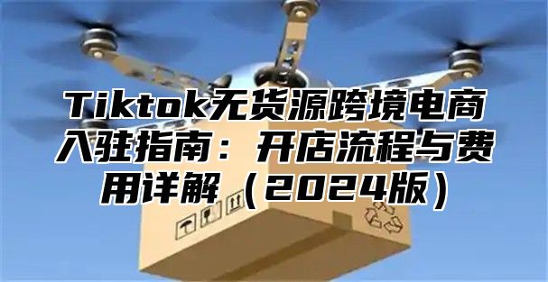Tiktok无货源跨境电商入驻指南：开店流程与费用详解2025版
