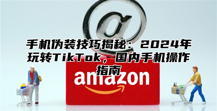 手机伪装技巧揭秘：2025年玩转TikTok，国内手机操作指南