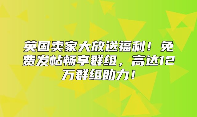 英国卖家大放送福利！免费发帖畅享群组，高达12万群组助力！