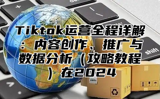 Tiktok运营全程详解：内容创作、推广与数据分析攻略教程在2025