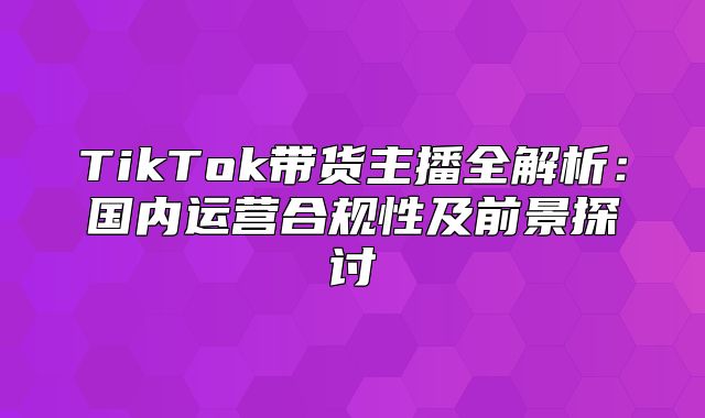TikTok带货主播全解析：国内运营合规性及前景探讨