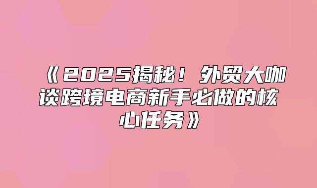 2025揭秘！外贸大咖谈跨境电商新手必做的核心任务