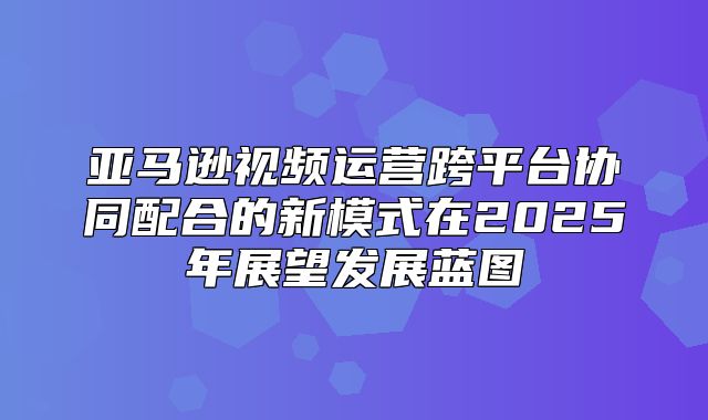 亚马逊视频运营跨平台协同配合的新模式在2025年展望发展蓝图