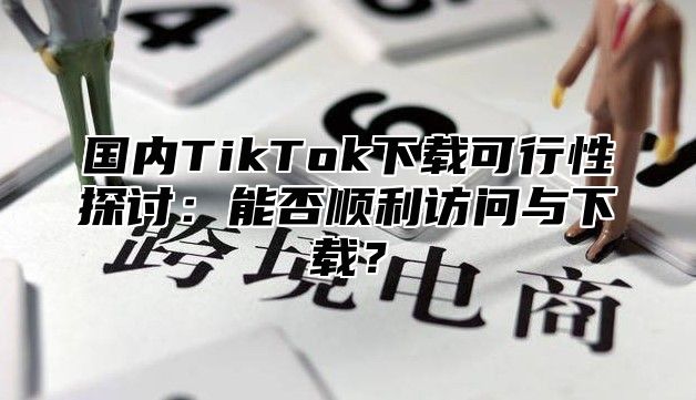 国内TikTok下载可行性探讨：能否顺利访问与下载？