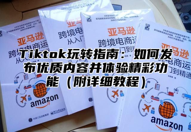 Tiktok玩转指南：如何发布优质内容并体验精彩功能附详细教程