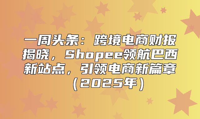 一周头条：跨境电商财报揭晓，Shopee领航巴西新站点，引领电商新篇章2025年