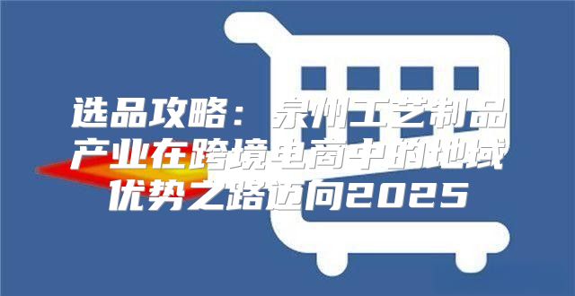 选品攻略：泉州工艺制品产业在跨境电商中的地域优势之路迈向2025