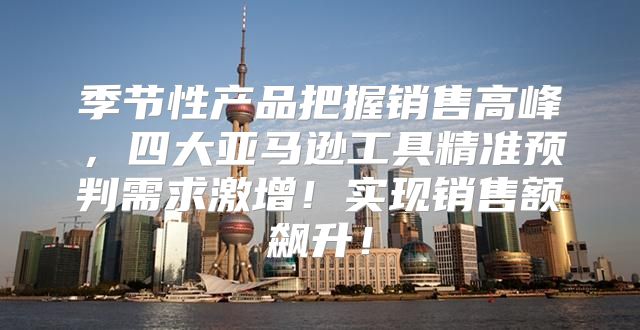 季节性产品把握销售高峰，四大亚马逊工具精准预判需求激增！实现销售额飙升！