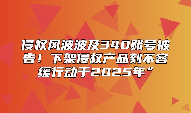 侵权风波波及340账号被告！下架侵权产品刻不容缓行动于2025年”